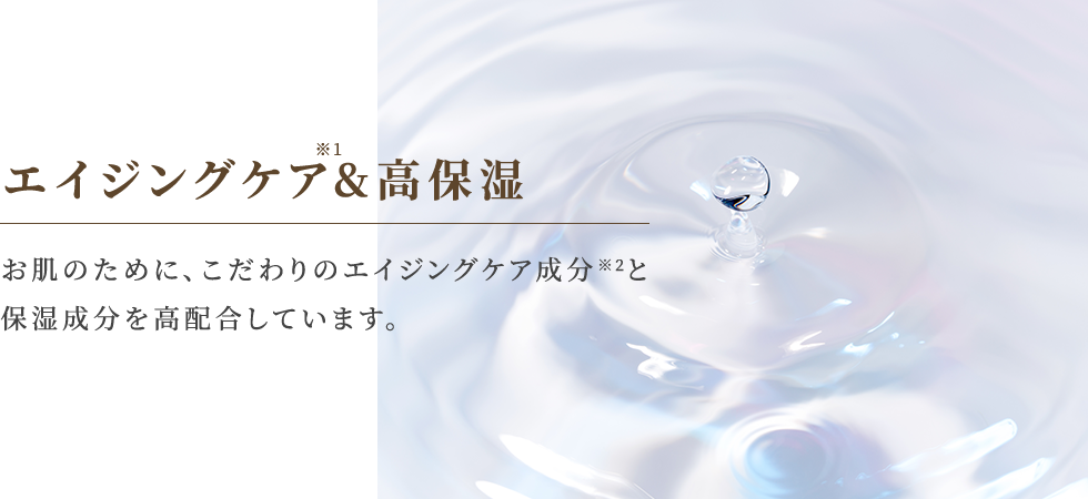 エイジングケア&高保湿 お肌のために、こだわりのエイジングケア成分※2と保湿成分を高配合しています。