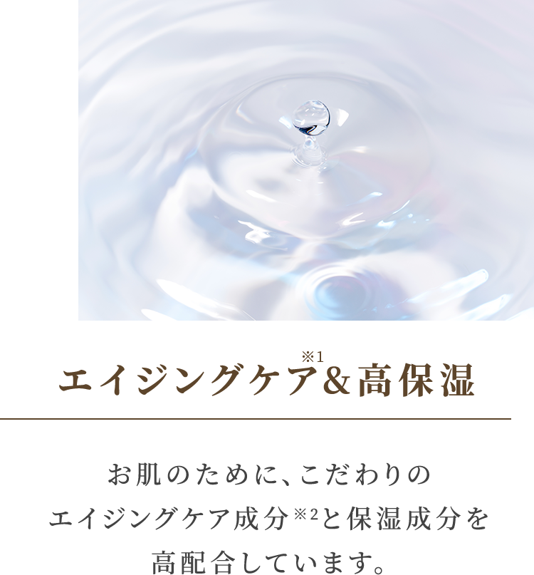 エイジングケア&高保湿 お肌のために、こだわりのエイジングケア成分※2と保湿成分を高配合しています。