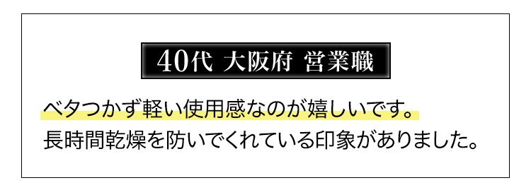 40代大阪府営業職 ベタつかず軽い使用感なのが嬉しいです。長時間乾燥を防いでくれている印象がありました。