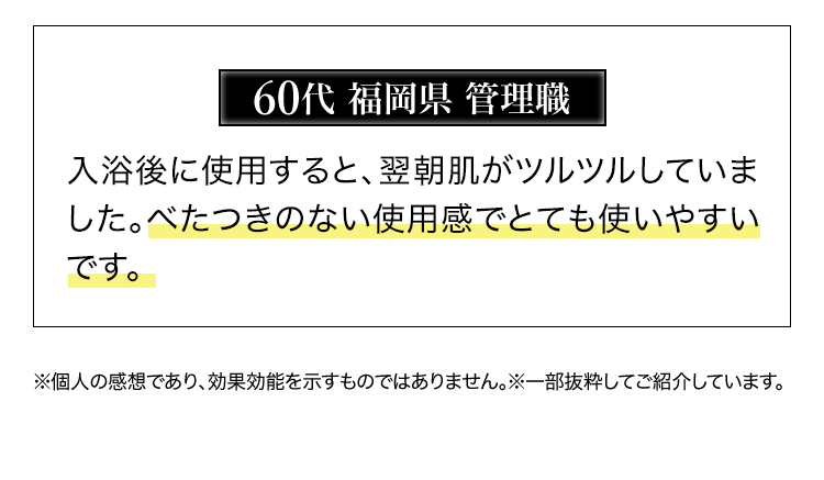 60代福岡県管理職　入浴後に使用すると、翌朝肌がツルツルしていました。 べたつきのない使用感でとても使いやすいです。※個人の感想であり、効果効能を示すものではありません。※一部抜粋してご紹介しています。