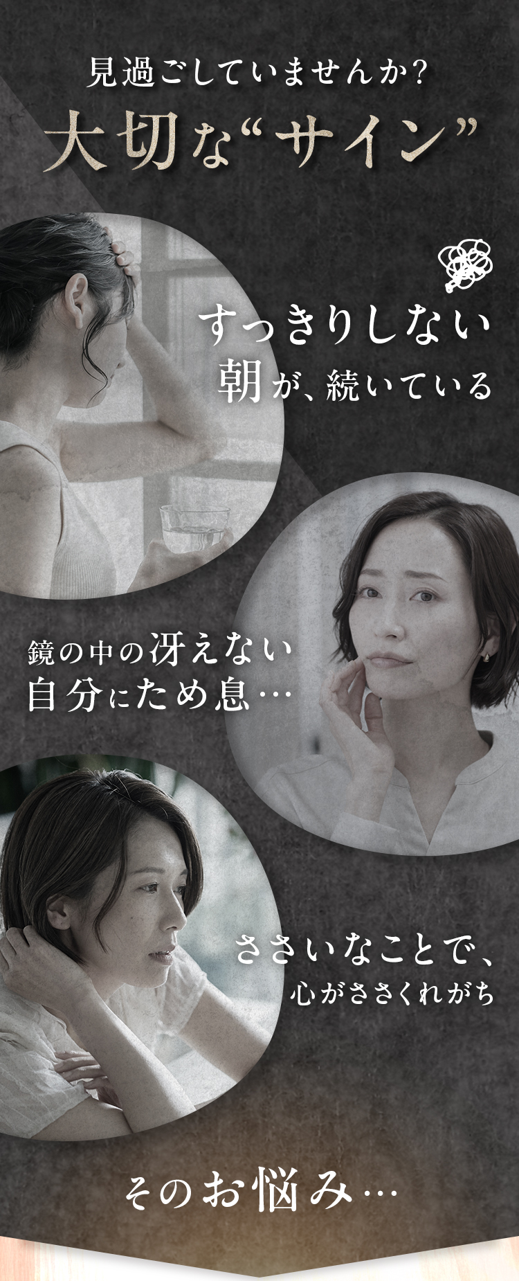 見過ごしていませんか?大切な“サイン”｜すっきりしない朝が、続いている・鏡の中の冴えない自分にため息…・ささいなことで、心がささくれがち　そのお悩み…