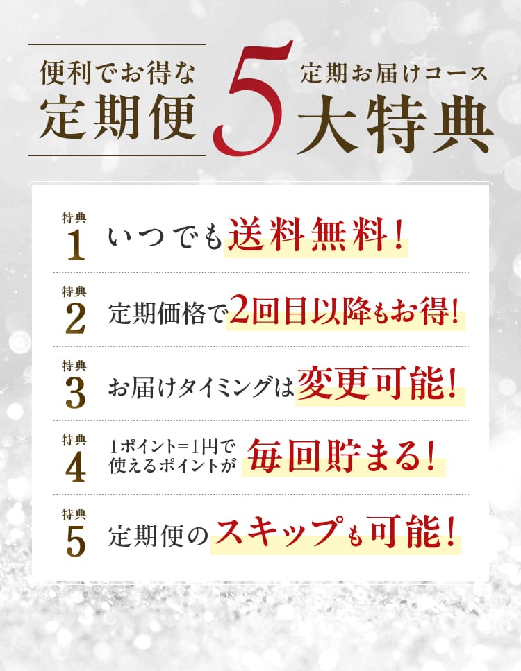 便利でお得な定期便 定期お届けコース 5大特典｜いつでも送料無料!・定期価格で2回目以降もお得!・お届けタイミングは変更可能!・1ポイント＝1円で使えるポイントが毎回貯まる!・定期便のスキップも可能!