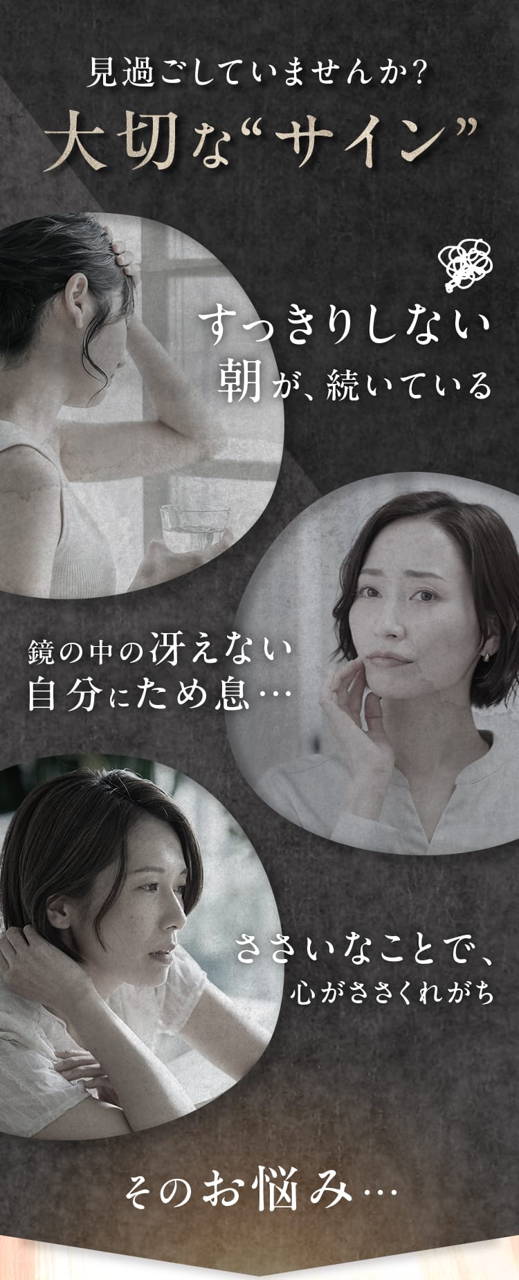 見過ごしていませんか?大切な“サイン”｜すっきりしない朝が、続いている・鏡の中の冴えない自分にため息…・ささいなことで、心がささくれがち　そのお悩み…