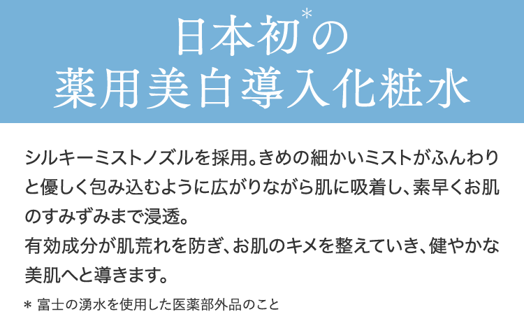 日本初＊の薬用美白導入化粧水シルキーミストノズルを採用。きめの細かいミストがふんわりと優しく包み込むように広がりながら肌に吸着し、素早くお肌のすみずみまで浸透。有効成分が肌荒れを防ぎ、お肌のキメを整えていき、健やかな美肌へと導きます。＊ 富士の湧水を使用した医薬部外品のこと