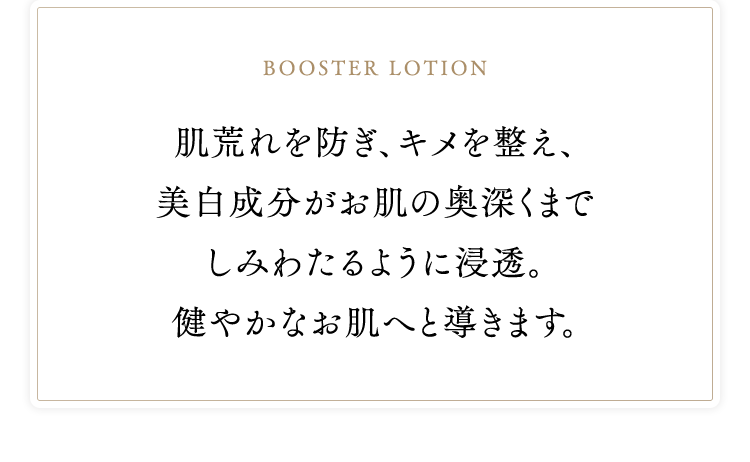 booster lotion 肌荒れを防ぎ、キメを整え、美白成分がお肌の奥深くまでしみわたるように浸透。健やかなお肌へと導きます。