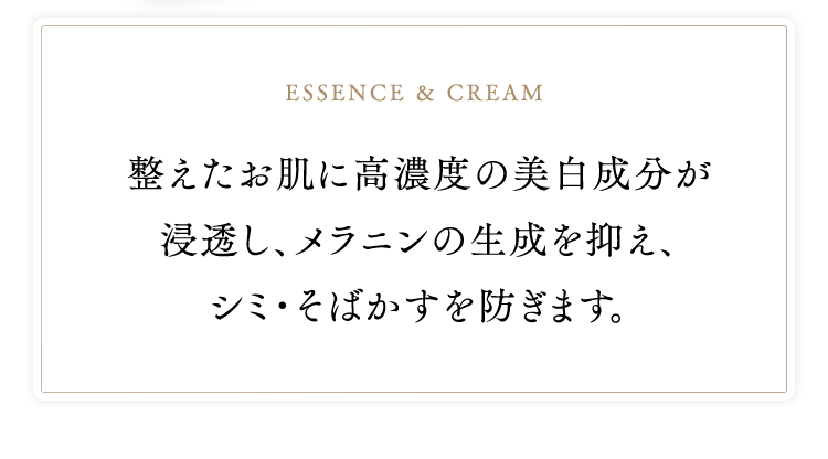 essence & cream　整えたお肌に高濃度の美白成分が浸透し、メラニンの生成を抑え、シミ・そばかすを防ぎます。
